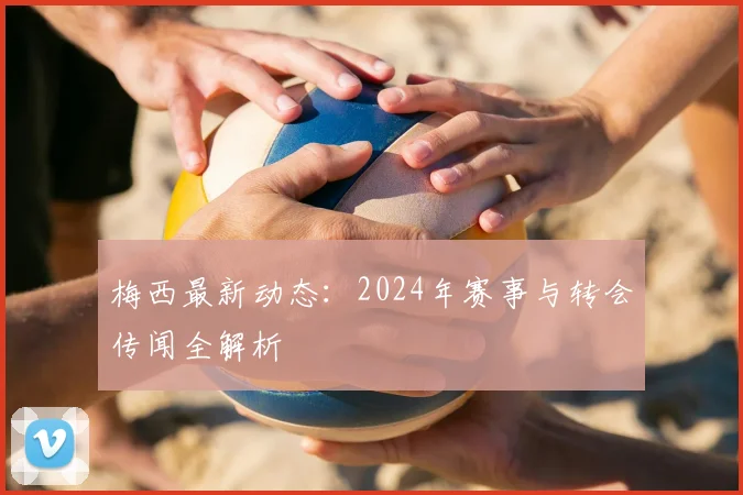 梅西最新动态:2024年赛事与转会传闻全解析