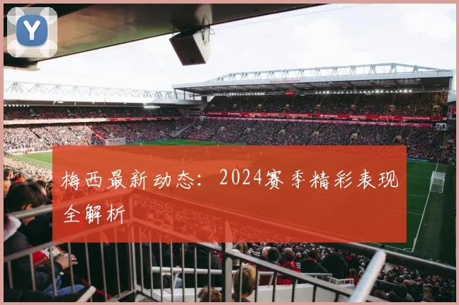 梅西最新动态：2024赛季精彩表现全解析