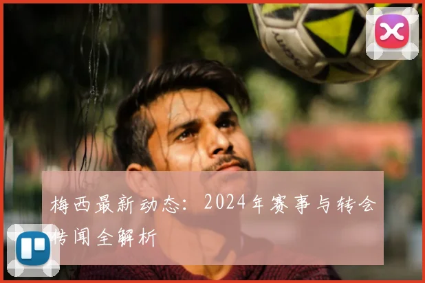 梅西最新动态：2024年赛事与转会传闻全解析